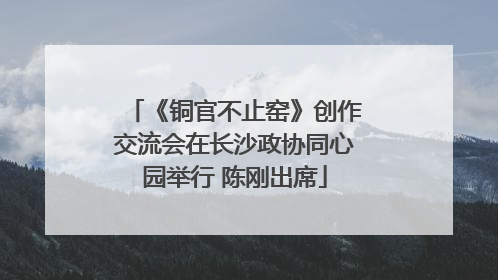 《铜官不止窑》创作交流会在长沙政协同心园举行 陈刚出席
