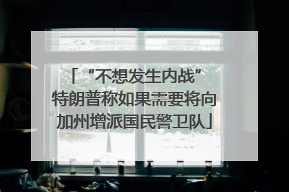 “不想发生内战” 特朗普称如果需要将向加州增派国民警卫队