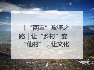 “两重”攻坚之路｜让“乡村”变“仙村”，让文化“活”起来
