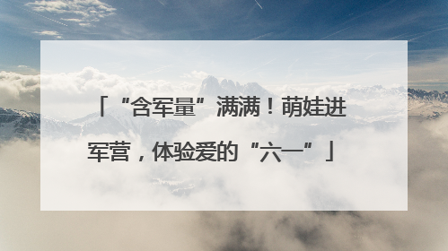 “含军量”满满！萌娃进军营，体验爱的“六一”