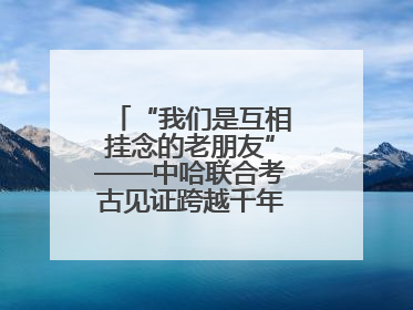 “我们是互相挂念的老朋友”——中哈联合考古见证跨越千年的文明交响