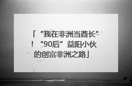 “我在非洲当酋长”！“90后”益阳小伙的创富非洲之路