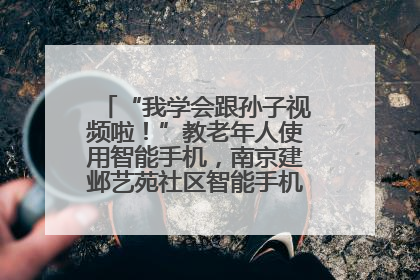 “我学会跟孙子视频啦！”教老年人使用智能手机，南京建邺艺苑社区智能手机课堂圆满落幕