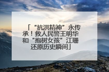 “抗洪精神”永传承！救人民警王明华和“抱树女孩”江珊还原历史瞬间