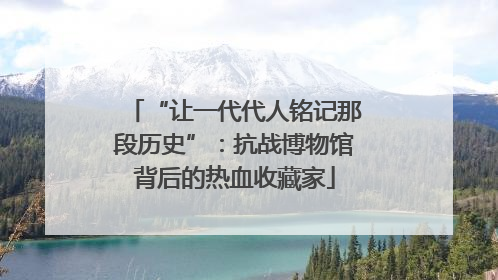 “让一代代人铭记那段历史”：抗战博物馆背后的热血收藏家