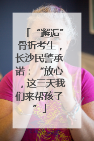 “邂逅”骨折考生，长沙民警承诺：“放心，这三天我们来帮孩子”