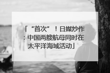 “首次”！日媒炒作：中国两艘航母同时在太平洋海域活动