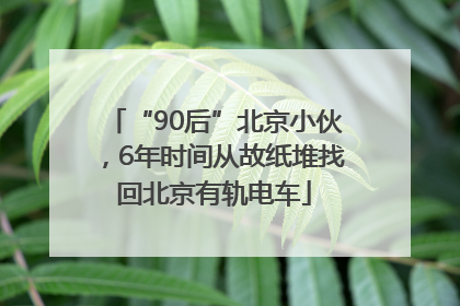 “90后”北京小伙，6年时间从故纸堆找回北京有轨电车