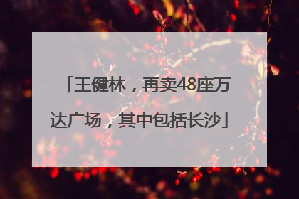 王健林，再卖48座万达广场，其中包括长沙