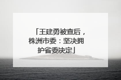 王建勇被查后，株洲市委：坚决拥护省委决定