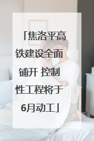焦洛平高铁建设全面铺开 控制性工程将于6月动工