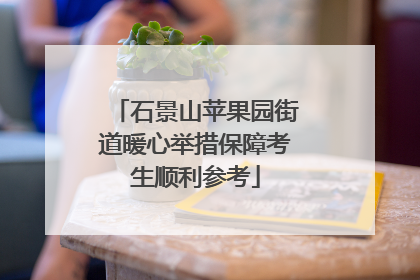 石景山苹果园街道暖心举措保障考生顺利参考