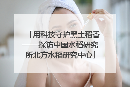 用科技守护黑土稻香——探访中国水稻研究所北方水稻研究中心