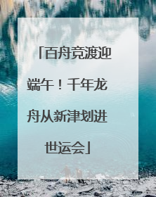 百舟竞渡迎端午！千年龙舟从新津划进世运会
