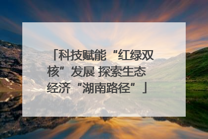 科技赋能“红绿双核”发展 探索生态经济“湖南路径”