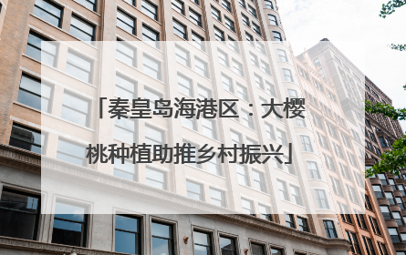 秦皇岛海港区：大樱桃种植助推乡村振兴