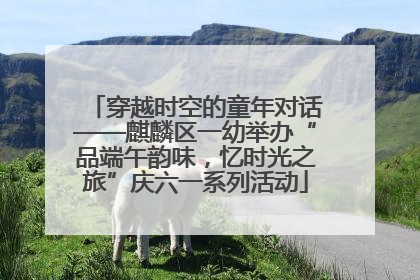 穿越时空的童年对话——麒麟区一幼举办“品端午韵味，忆时光之旅”庆六一系列活动