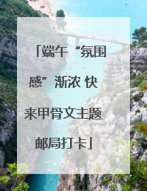 端午“氛围感”渐浓 快来甲骨文主题邮局打卡
