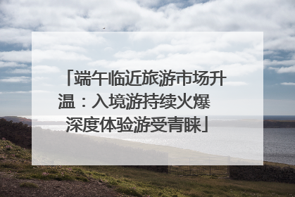 端午临近旅游市场升温：入境游持续火爆 深度体验游受青睐