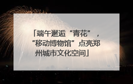 端午邂逅“青花”，“移动博物馆”点亮郑州城市文化空间