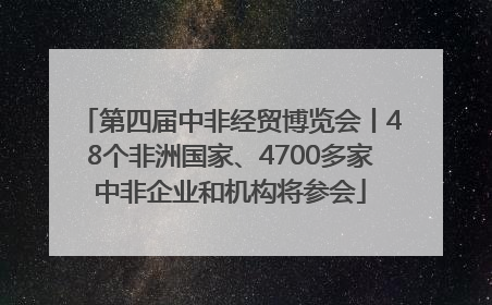 第四届中非经贸博览会丨48个非洲国家、4700多家中非企业和机构将参会