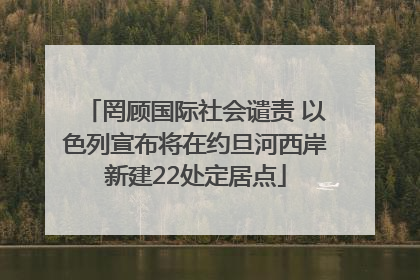 罔顾国际社会谴责 以色列宣布将在约旦河西岸新建22处定居点