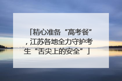 精心准备“高考餐”，江苏各地全力守护考生“舌尖上的安全”