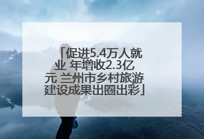 促进5.4万人就业 年增收2.3亿元 兰州市乡村旅游建设成果出圈出彩