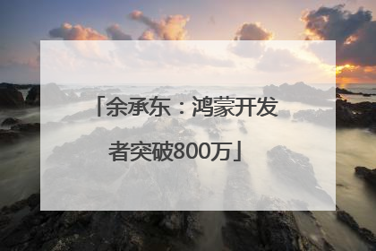 余承东：鸿蒙开发者突破800万