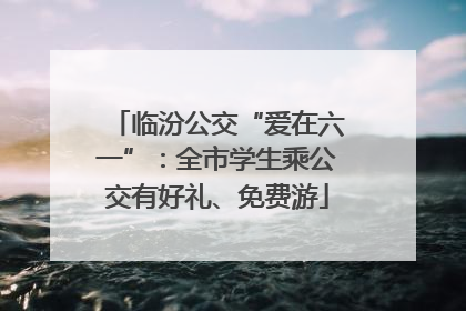 临汾公交“爱在六一”：全市学生乘公交有好礼、免费游