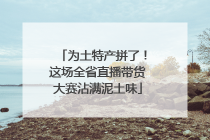 为土特产拼了！这场全省直播带货大赛沾满泥土味