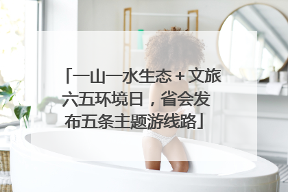 一山一水生态＋文旅 六五环境日，省会发布五条主题游线路