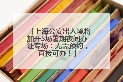 上海公安出入境将加开5场暑期夜间办证专场：无需预约，直接可办！