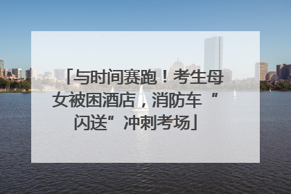与时间赛跑！考生母女被困酒店，消防车“闪送”冲刺考场