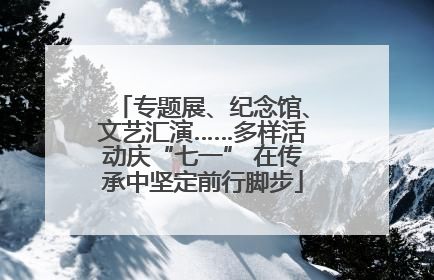 专题展、纪念馆、文艺汇演……多样活动庆“七一” 在传承中坚定前行脚步