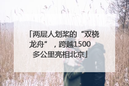 两层人划桨的“双桡龙舟”，跨越1500多公里亮相北京