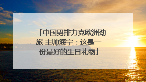 中国男排力克欧洲劲旅 主帅海宁：这是一份最好的生日礼物