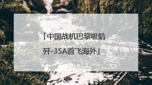 中国战机巴黎吸睛 歼-35A首飞海外