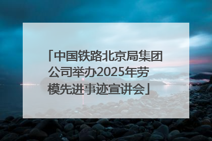 中国铁路北京局集团公司举办2025年劳模先进事迹宣讲会