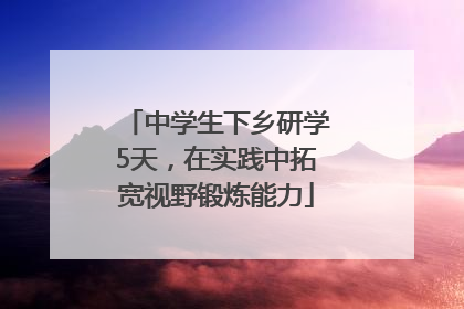中学生下乡研学5天，在实践中拓宽视野锻炼能力