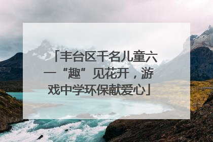 丰台区千名儿童六一“趣”见花开，游戏中学环保献爱心
