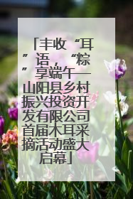 丰收“耳”语，“粽”享端午—山阳县乡村振兴投资开发有限公司首届木耳采摘活动盛大启幕