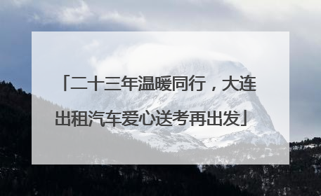 二十三年温暖同行，大连出租汽车爱心送考再出发