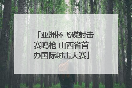 亚洲杯飞碟射击赛鸣枪 山西省首办国际射击大赛