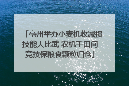 亳州举办小麦机收减损技能大比武 农机手田间竞技保粮食颗粒归仓