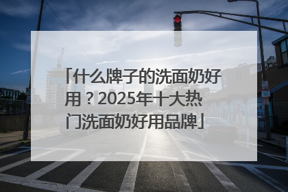 什么牌子的洗面奶好用？2025年十大热门洗面奶好用品牌