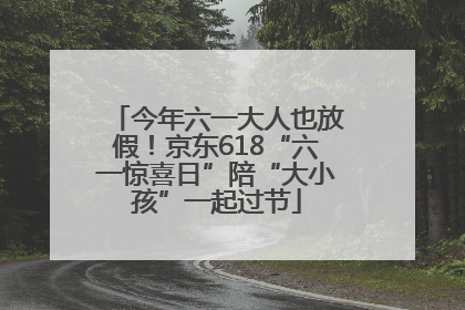 今年六一大人也放假！京东618“六一惊喜日”陪“大小孩”一起过节