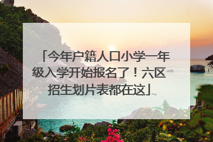 今年户籍人口小学一年级入学开始报名了！六区招生划片表都在这