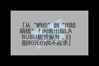 从“晒娃”到“用娃搞钱”！闲鱼出现LABUBU租赁服务，日租80元仍供不应求