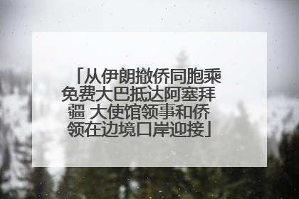 从伊朗撤侨同胞乘免费大巴抵达阿塞拜疆 大使馆领事和侨领在边境口岸迎接